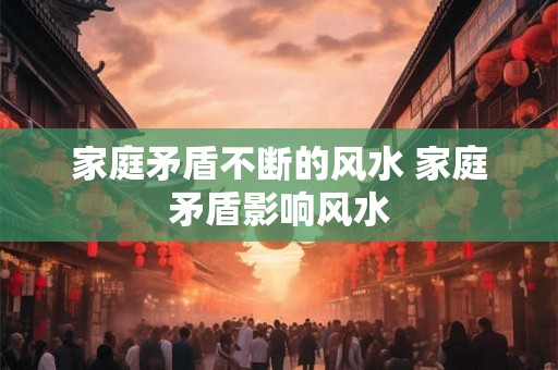 家庭矛盾不断的风水 家庭矛盾影响风水 家庭矛盾不断的风水 家庭矛盾影响风水