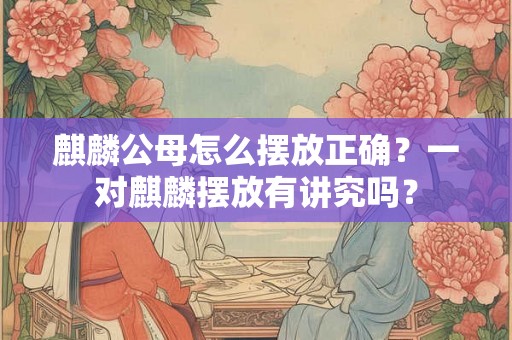 麒麟公母怎么摆放正确？一对麒麟摆放有讲究吗？