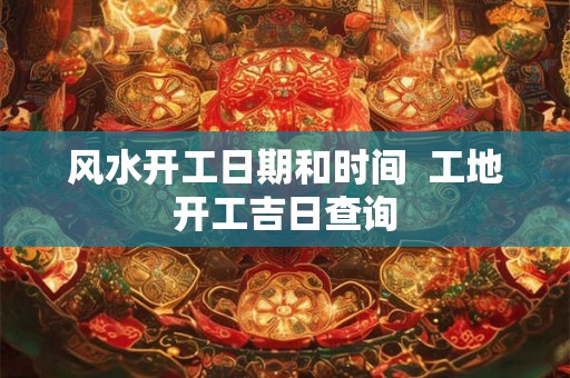 风水开工日期和时间  工地开工吉日查询