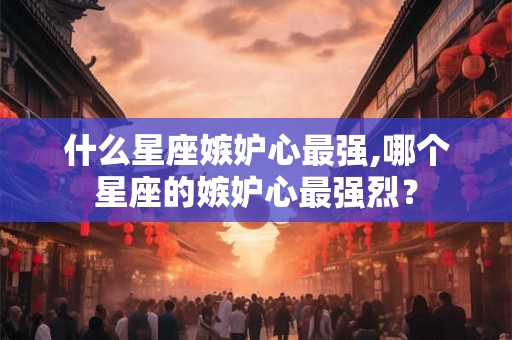 什么星座嫉妒心最强,哪个星座的嫉妒心最强烈？