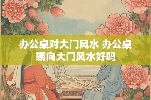 办公桌对大门风水 办公桌朝向大门风水好吗