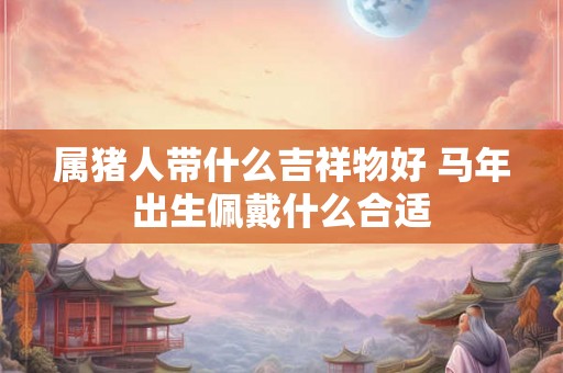 属猪人带什么吉祥物好 马年出生佩戴什么合适 属猪人带什么吉祥物好 马年出生佩戴什么合适