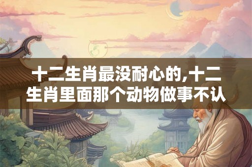 十二生肖最没耐心的,十二生肖里面那个动物做事不认真 十二生肖最没耐心的,十二生肖里面那个动物做事不认真