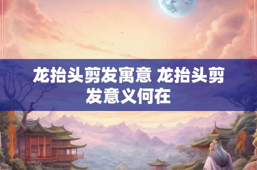 龙抬头剪发寓意 龙抬头剪发意义何在
