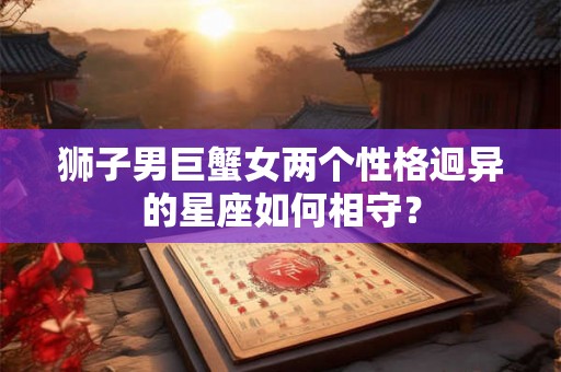 狮子男巨蟹女两个性格迥异的星座如何相守? 狮子男巨蟹女两个性格迥异的星座如何相守?