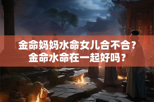 金命妈妈水命女儿合不合？金命水命在一起好吗？
