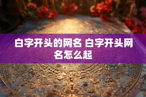 白字开头的网名 白字开头网名怎么起 白字开头的网名 白字开头网名怎么起