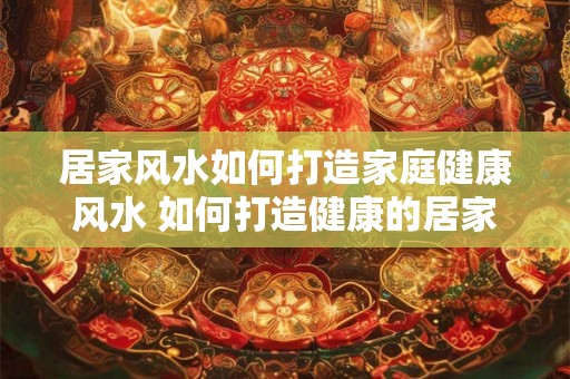 居家风水如何打造家庭健康风水 如何打造健康的居家风水 居家风水如何打造家庭健康风水 如何打造健康的居家风水