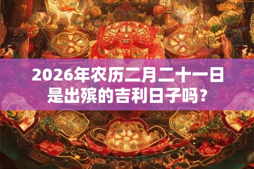 2026年农历二月二十一日是出殡的吉利日子吗？