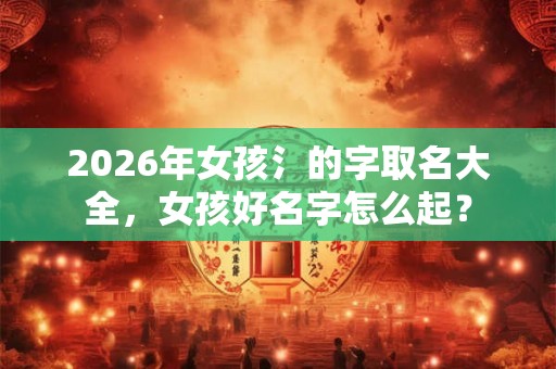 2026年女孩氵的字取名大全，女孩好名字怎么起？