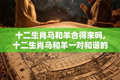 十二生肖马和羊合得来吗,十二生肖马和羊一对和谐的组合 十二生肖马和羊合得来吗,十二生肖马和羊一对和谐的组合