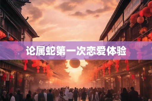 论属蛇第一次恋爱体验 论属蛇第一次恋爱体验