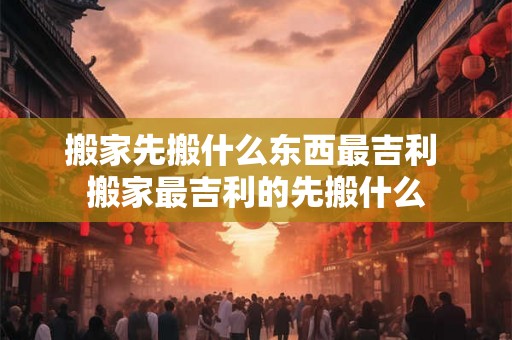 搬家先搬什么东西最吉利 搬家最吉利的先搬什么