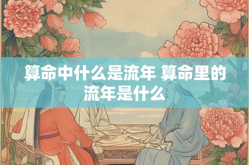 算命中什么是流年 算命里的流年是什么 算命中什么是流年 算命里的流年是什么