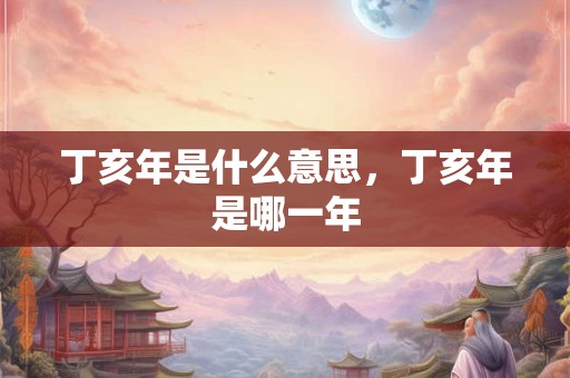 丁亥年是什么意思，丁亥年是哪一年