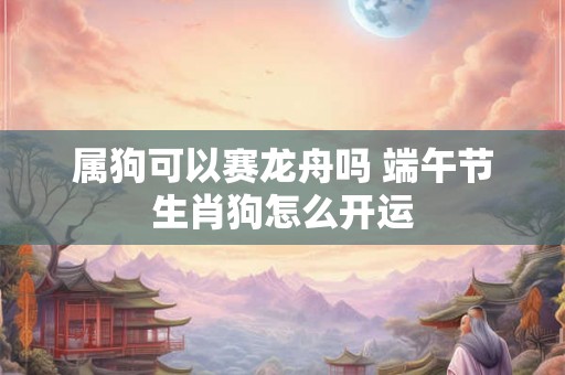 属狗可以赛龙舟吗 端午节生肖狗怎么开运 属狗可以赛龙舟吗 端午节生肖狗怎么开运