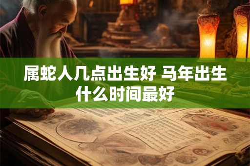 属蛇人几点出生好 马年出生什么时间最好 属蛇人几点出生好 马年出生什么时间最好