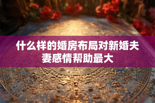 什么样的婚房布局对新婚夫妻感情帮助最大 什么样的婚房布局对新婚夫妻感情帮助最大