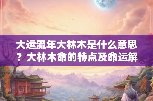 大运流年大林木是什么意思？大林木命的特点及命运解析