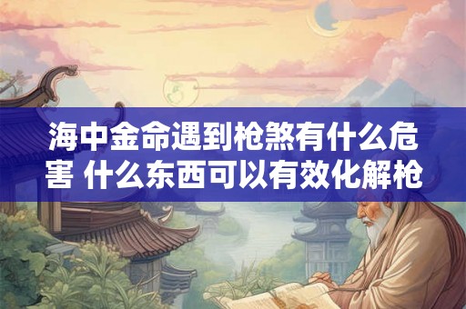 海中金命遇到枪煞有什么危害 什么东西可以有效化解枪煞 海中金命遇到枪煞有什么危害 什么东西可以有效化解枪煞