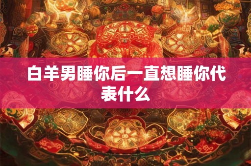 白羊男睡你后一直想睡你代表什么