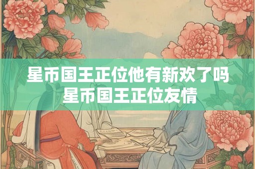 星币国王正位他有新欢了吗 星币国王正位友情