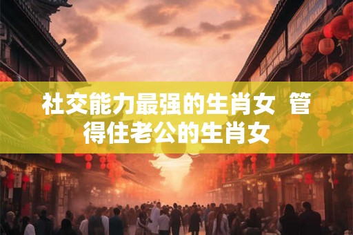 社交能力最强的生肖女  管得住老公的生肖女