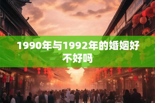 1990年与1992年的婚姻好不好吗 1990年与1992年的婚姻好不好吗