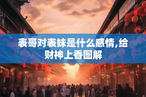 表哥对表妹是什么感情,给财神上香图解 表哥对表妹是什么感情,给财神上香图解