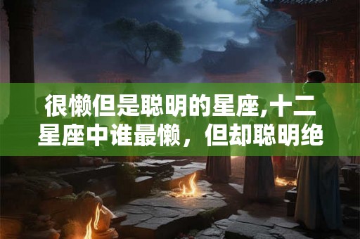 很懒但是聪明的星座,十二星座中谁最懒，但却聪明绝顶！