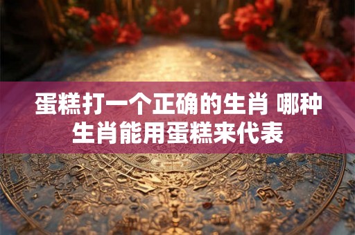 蛋糕打一个正确的生肖 哪种生肖能用蛋糕来代表