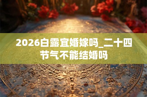 2026白露宜婚嫁吗_二十四节气不能结婚吗
