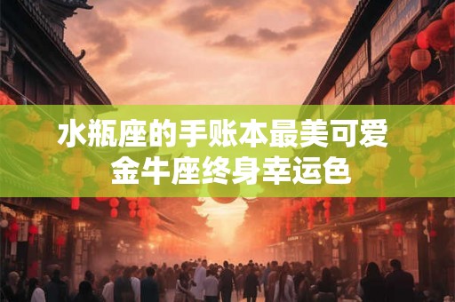 水瓶座的手账本最美可爱  金牛座终身幸运色