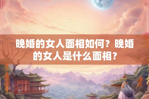 晚婚的女人面相如何？晚婚的女人是什么面相？