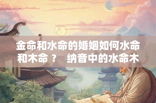 金命和水命的婚姻如何水命和木命 ？  纳音中的水命木命配对