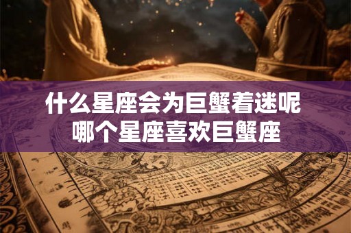 什么星座会为巨蟹着迷呢 哪个星座喜欢巨蟹座