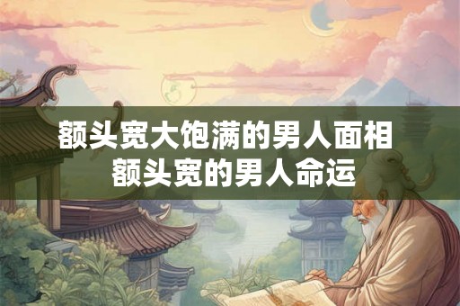 额头宽大饱满的男人面相  额头宽的男人命运