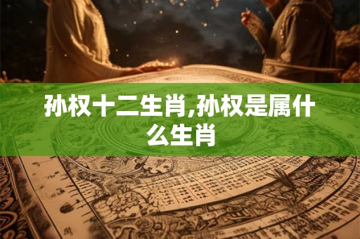 孙权十二生肖,孙权是属什么生肖 孙权十二生肖,孙权是属什么生肖
