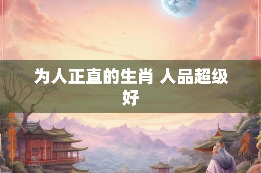 为人正直的生肖 人品超级好 为人正直的生肖 人品超级好