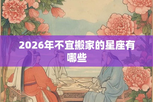 2026年不宜搬家的星座有哪些