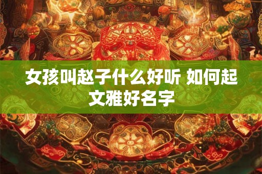 女孩叫赵子什么好听 如何起文雅好名字 女孩叫赵子什么好听 如何起文雅好名字