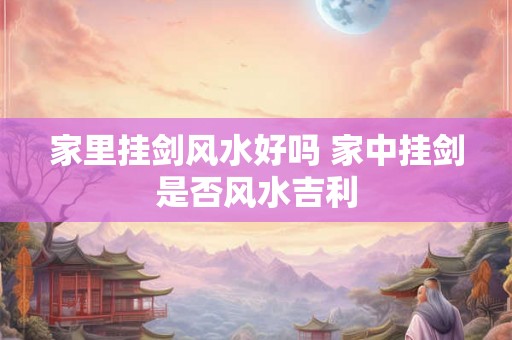 家里挂剑风水好吗 家中挂剑是否风水吉利 家里挂剑风水好吗 家中挂剑是否风水吉利
