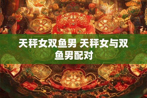 天秤女双鱼男 天秤女与双鱼男配对