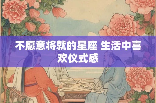 不愿意将就的星座 生活中喜欢仪式感