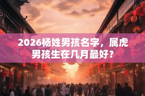 2026杨姓男孩名字，属虎男孩生在几月最好？