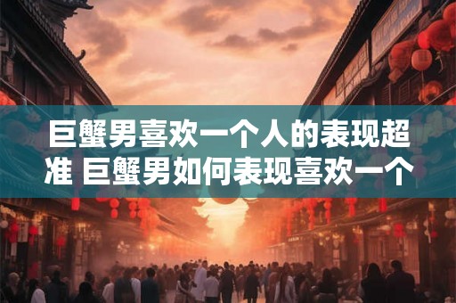 巨蟹男喜欢一个人的表现超准 巨蟹男如何表现喜欢一个人