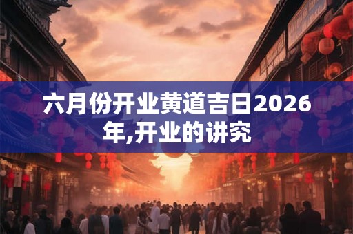 六月份开业黄道吉日2026年,开业的讲究