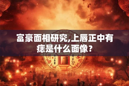 富豪面相研究,上唇正中有痣是什么面像? 富豪面相研究,上唇正中有痣是什么面像?