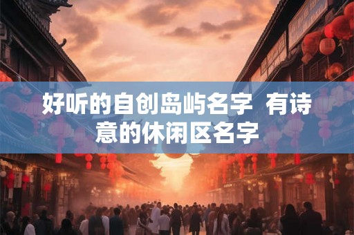 好听的自创岛屿名字  有诗意的休闲区名字