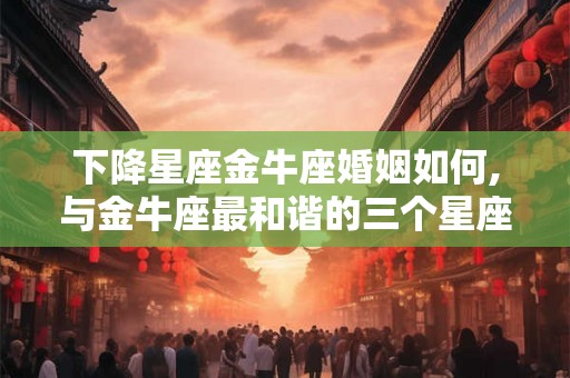 下降星座金牛座婚姻如何,与金牛座最和谐的三个星座